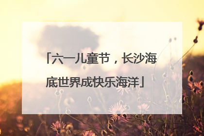 六一儿童节，长沙海底世界成快乐海洋