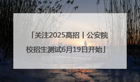 关注2025高招丨公安院校招生测试6月19日开始