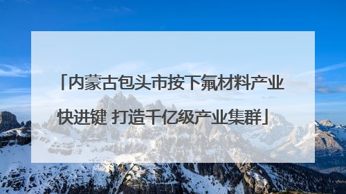 内蒙古包头市按下氟材料产业快进键 打造千亿级产业集群
