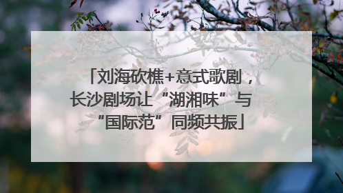 刘海砍樵+意式歌剧，长沙剧场让“湖湘味”与“国际范”同频共振