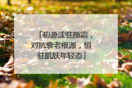 初源漾驻颜霜，对抗衰老根源，恒驻肌肤年轻态