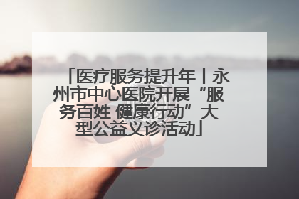 医疗服务提升年丨永州市中心医院开展“服务百姓 健康行动”大型公益义诊活动