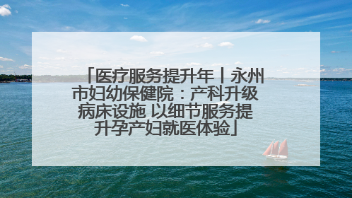 医疗服务提升年丨永州市妇幼保健院：产科升级病床设施 以细节服务提升孕产妇就医体验