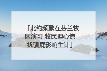 北约频繁在芬兰牧区演习 牧民担心惊扰驯鹿影响生计