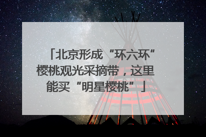 北京形成“环六环”樱桃观光采摘带，这里能买“明星樱桃”