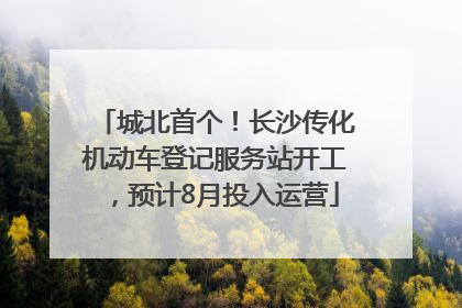 城北首个！长沙传化机动车登记服务站开工，预计8月投入运营