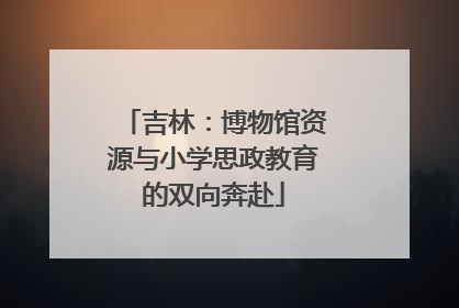 吉林：博物馆资源与小学思政教育的双向奔赴