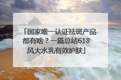 国家唯一认证祛斑产品都有啥？一篇总结618风大水乳有效护肤