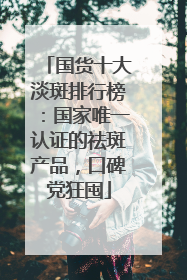 国货十大淡斑排行榜：国家唯一认证的祛斑产品，口碑党狂囤