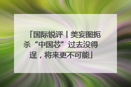 国际锐评丨美妄图扼杀“中国芯”过去没得逞，将来更不可能