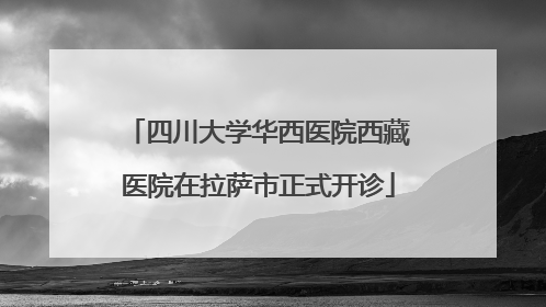 四川大学华西医院西藏医院在拉萨市正式开诊