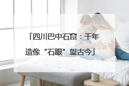 四川巴中石窟：千年造像“石眼”望古今