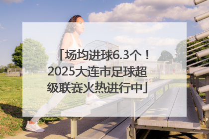 场均进球6.3个！2025大连市足球超级联赛火热进行中