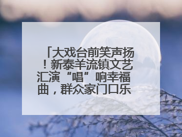 大戏台前笑声扬！新泰羊流镇文艺汇演“唱”响幸福曲，群众家门口乐享“文化大餐”