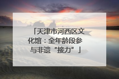 天津市河西区文化馆：全年龄段参与非遗“接力”