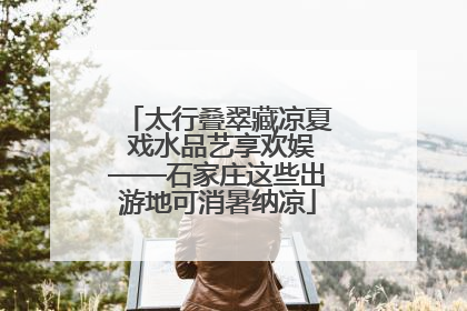 太行叠翠藏凉夏 戏水品艺享欢娱——石家庄这些出游地可消暑纳凉