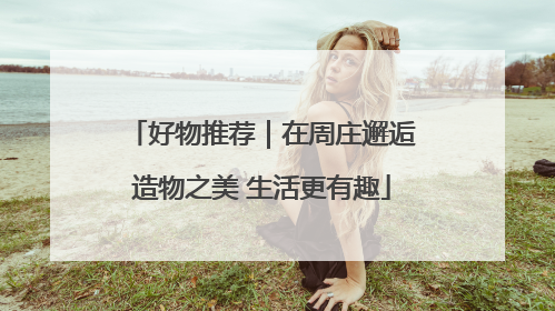好物推荐｜在周庄邂逅造物之美 生活更有趣