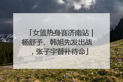 女篮热身赛济南站｜杨舒予、韩旭先发出战，张子宇替补待命
