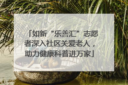如新“乐善汇”志愿者深入社区关爱老人，助力健康科普进万家