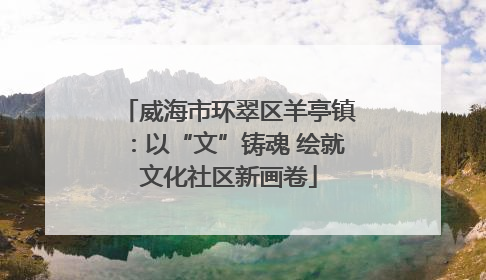 威海市环翠区羊亭镇：以“文”铸魂 绘就文化社区新画卷