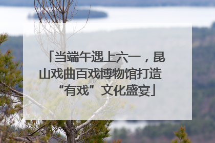 当端午遇上六一，昆山戏曲百戏博物馆打造“有戏”文化盛宴
