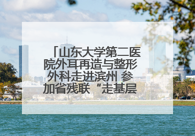 山东大学第二医院外耳再造与整形外科走进滨州 参加省残联“走基层 送康复”行动