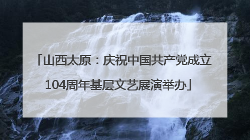 山西太原：庆祝中国共产党成立104周年基层文艺展演举办