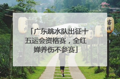 广东跳水队出征十五运会资格赛，全红婵养伤不参赛