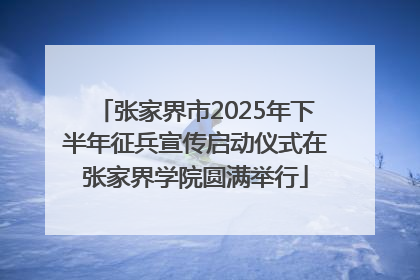 张家界市2025年下半年征兵宣传启动仪式在张家界学院圆满举行