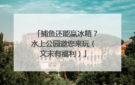 捕鱼还能赢冰箱？水上公园邀您来玩（文末有福利）