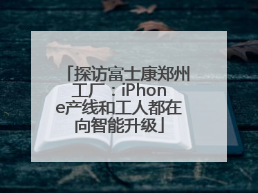 探访富士康郑州工厂：iPhone产线和工人都在向智能升级