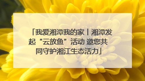 我爱湘潭我的家丨湘潭发起“云放鱼”活动 邀您共同守护湘江生态活力