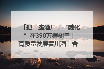 把一座酒厂，“融化”在390万棵树里｜高质量发展看川酒｜舍得酒｜舍得酒业｜舍得老酒｜沱牌酒