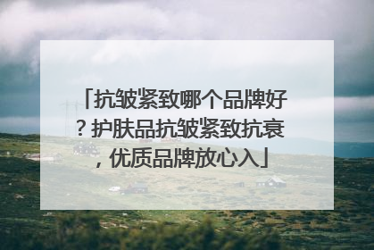 抗皱紧致哪个品牌好？护肤品抗皱紧致抗衰，优质品牌放心入