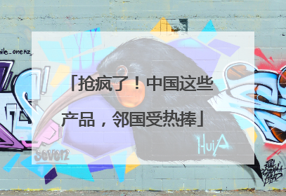 抢疯了！中国这些产品，邻国受热捧