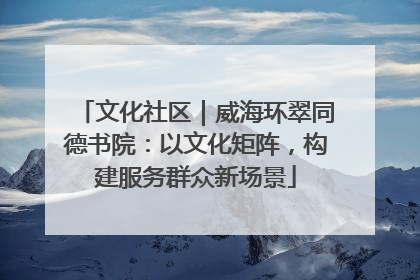 文化社区｜威海环翠同德书院：以文化矩阵，构建服务群众新场景