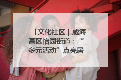 文化社区｜威海高区怡园街道：“多元活动”点亮居民“多彩生活”