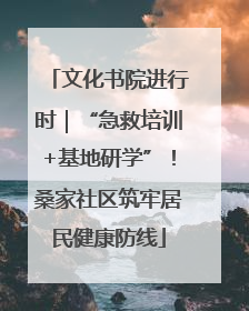 文化书院进行时｜“急救培训+基地研学”！桑家社区筑牢居民健康防线