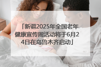 新疆2025年全国老年健康宣传周活动将于6月24日在乌鲁木齐启动
