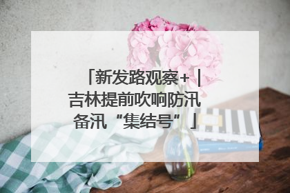 新发路观察+｜吉林提前吹响防汛备汛“集结号”