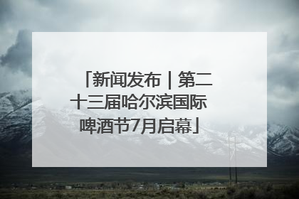 新闻发布｜第二十三届哈尔滨国际啤酒节7月启幕