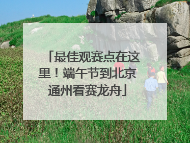 最佳观赛点在这里！端午节到北京通州看赛龙舟