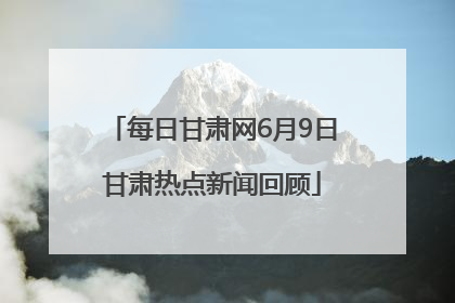每日甘肃网6月9日甘肃热点新闻回顾