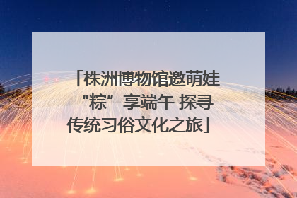 株洲博物馆邀萌娃“粽”享端午 探寻传统习俗文化之旅