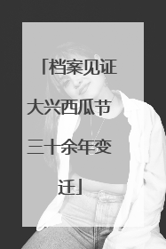 档案见证大兴西瓜节三十余年变迁