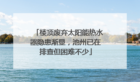 楼顶废弃太阳能热水器隐患渐显，池州已在排查但困难不少
