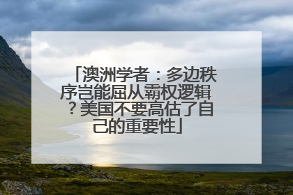 澳洲学者：多边秩序岂能屈从霸权逻辑？美国不要高估了自己的重要性