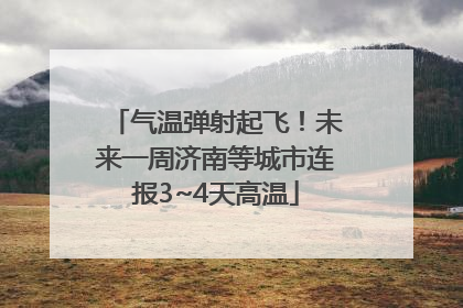 气温弹射起飞！未来一周济南等城市连报3~4天高温