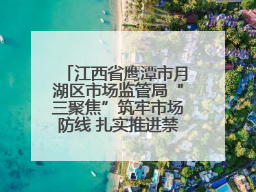 江西省鹰潭市月湖区市场监管局“三聚焦”筑牢市场防线 扎实推进禁捕退捕工作