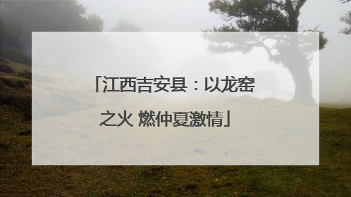 江西吉安县：以龙窑之火 燃仲夏激情